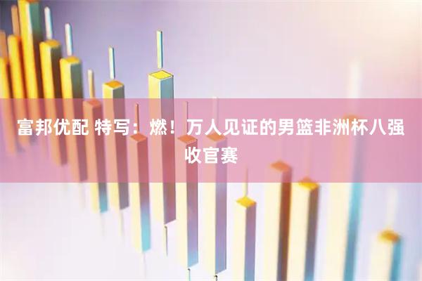 富邦优配 特写：燃！万人见证的男篮非洲杯八强收官赛
