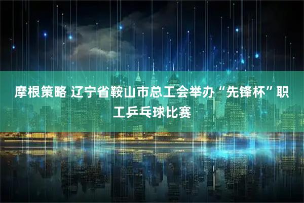 摩根策略 辽宁省鞍山市总工会举办“先锋杯”职工乒乓球比赛