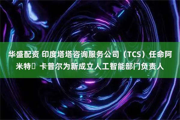 华盛配资 印度塔塔咨询服务公司（TCS）任命阿米特・卡普尔为新成立人工智能部门负责人