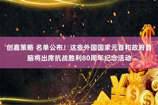 创嘉策略 名单公布！这些外国国家元首和政府首脑将出席抗战胜利80周年纪念活动