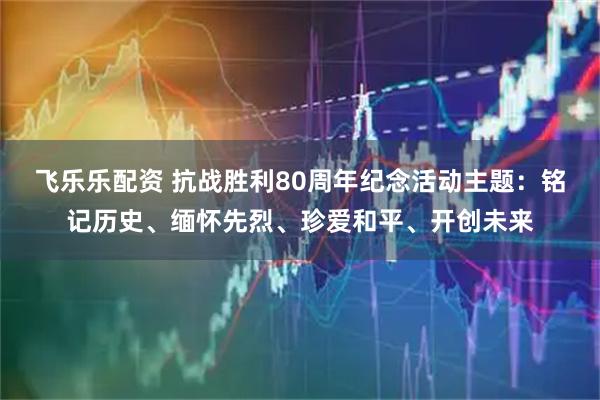 飞乐乐配资 抗战胜利80周年纪念活动主题：铭记历史、缅怀先烈、珍爱和平、开创未来