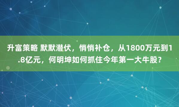 升富策略 默默潜伏，悄悄补仓，从1800万元到1.8亿元，何明坤如何抓住今年第一大牛股？