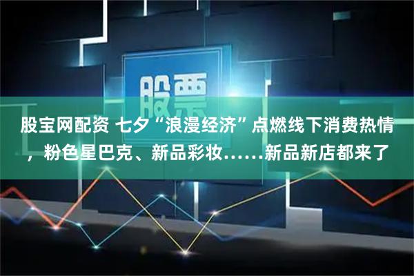 股宝网配资 七夕“浪漫经济”点燃线下消费热情，粉色星巴克、新品彩妆……新品新店都来了