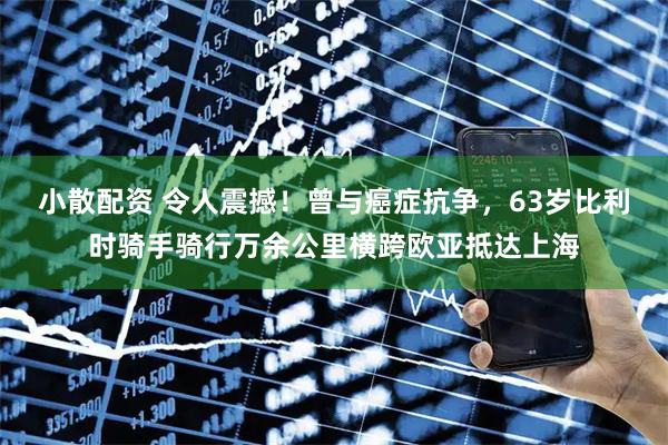 小散配资 令人震撼！曾与癌症抗争，63岁比利时骑手骑行万余公里横跨欧亚抵达上海