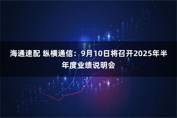 海通速配 纵横通信：9月10日将召开2025年半年度业绩说明会