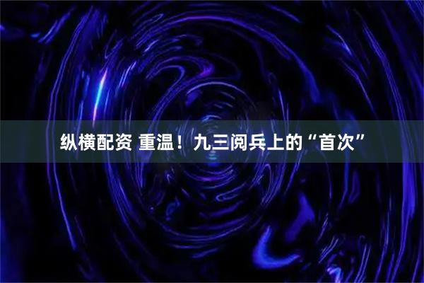纵横配资 重温！九三阅兵上的“首次”