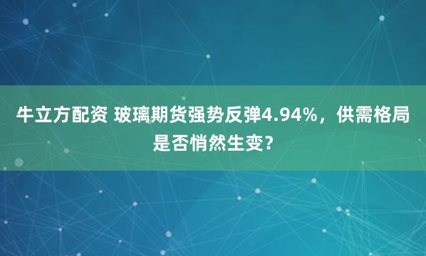 牛立方配资 玻璃期货强势反弹4.94%，供需格局是否悄然生变？