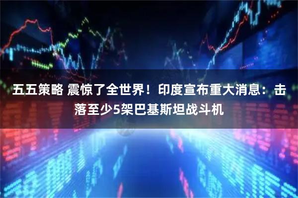 五五策略 震惊了全世界！印度宣布重大消息：击落至少5架巴基斯坦战斗机