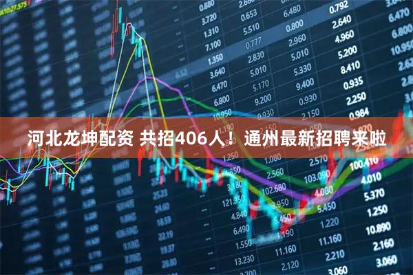 河北龙坤配资 共招406人！通州最新招聘来啦