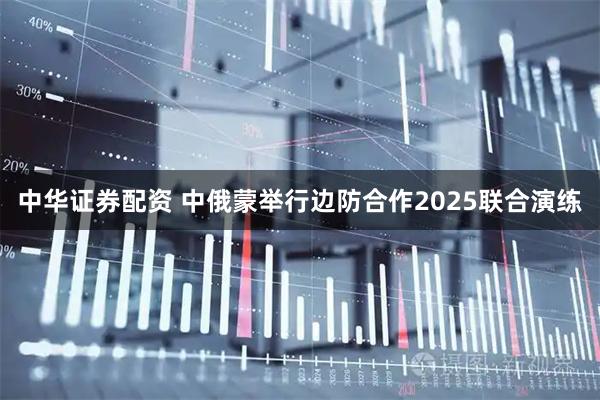 中华证券配资 中俄蒙举行边防合作2025联合演练