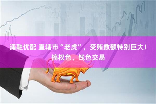 涌融优配 直辖市“老虎”，受贿数额特别巨大！搞权色、钱色交易