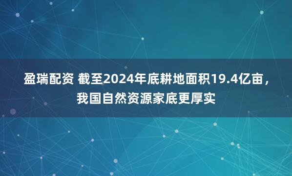 盈瑞配资 截至2024年底耕地面积19.4亿亩，我国自然资源家底更厚实