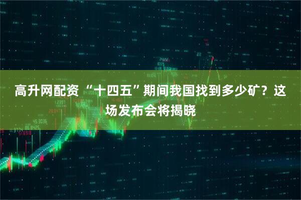 高升网配资 “十四五”期间我国找到多少矿？这场发布会将揭晓