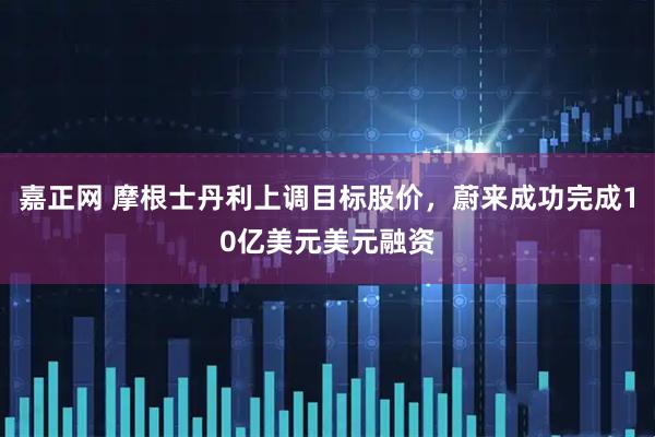 嘉正网 摩根士丹利上调目标股价，蔚来成功完成10亿美元美元融资