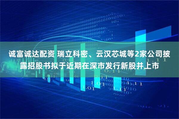 诚富诚达配资 瑞立科密、云汉芯城等2家公司披露招股书拟于近期在深市发行新股并上市
