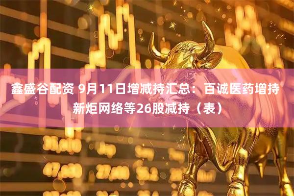 鑫盛谷配资 9月11日增减持汇总：百诚医药增持 新炬网络等26股减持（表）