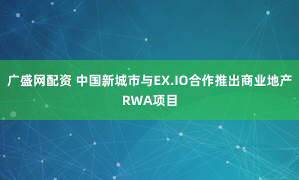 广盛网配资 中国新城市与EX.IO合作推出商业地产RWA项目