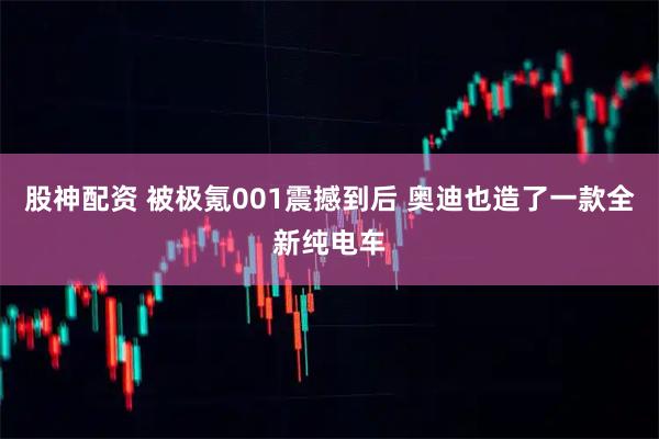 股神配资 被极氪001震撼到后 奥迪也造了一款全新纯电车
