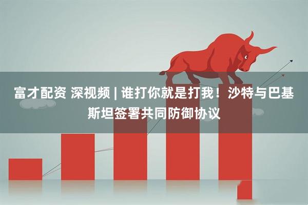 富才配资 深视频 | 谁打你就是打我！沙特与巴基斯坦签署共同防御协议