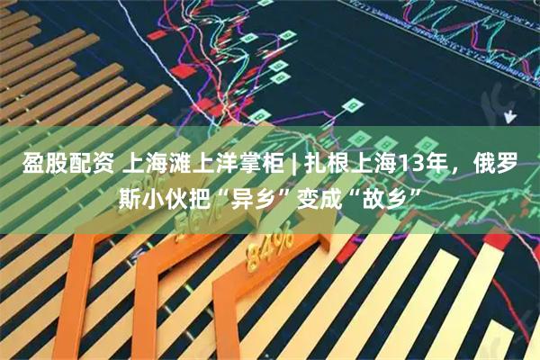 盈股配资 上海滩上洋掌柜 | 扎根上海13年，俄罗斯小伙把“异乡”变成“故乡”
