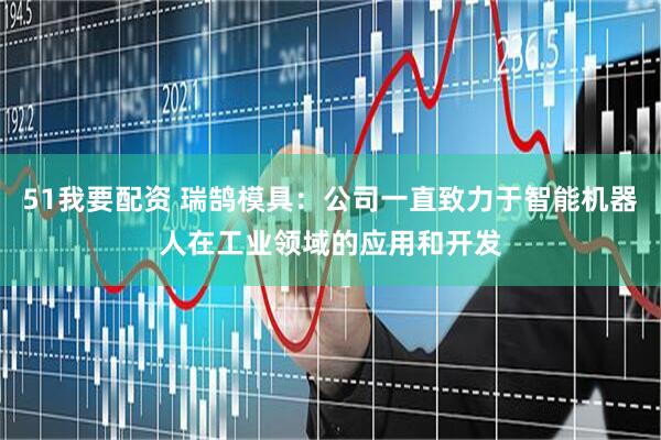 51我要配资 瑞鹄模具：公司一直致力于智能机器人在工业领域的应用和开发
