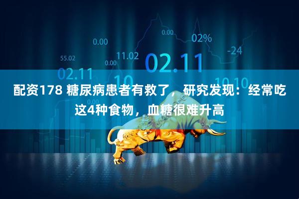 配资178 糖尿病患者有救了，研究发现：经常吃这4种食物，血糖很难升高
