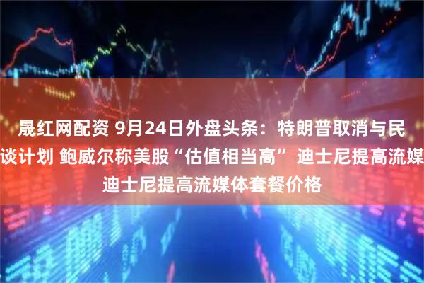 晟红网配资 9月24日外盘头条：特朗普取消与民主党领袖会谈计划 鲍威尔称美股“估值相当高” 迪士尼提高流媒体套餐价格