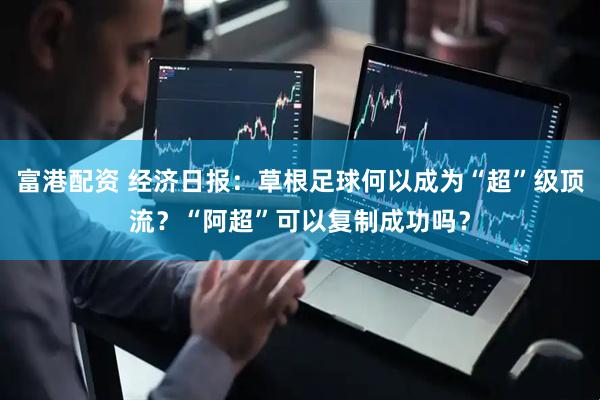 富港配资 经济日报：草根足球何以成为“超”级顶流？“阿超”可以复制成功吗？