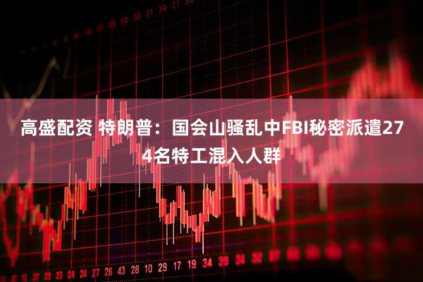 高盛配资 特朗普：国会山骚乱中FBI秘密派遣274名特工混入人群