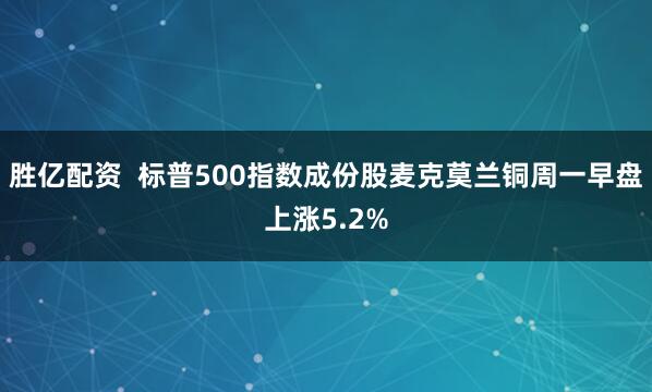 胜亿配资  标普500指数成份股麦克莫兰铜周一早盘上涨5.2%
