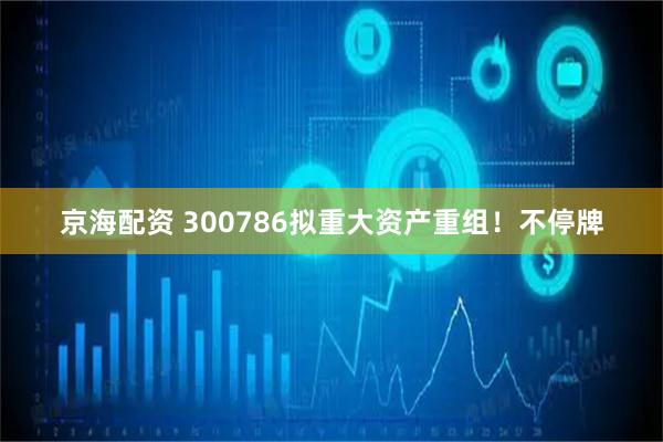京海配资 300786拟重大资产重组！不停牌