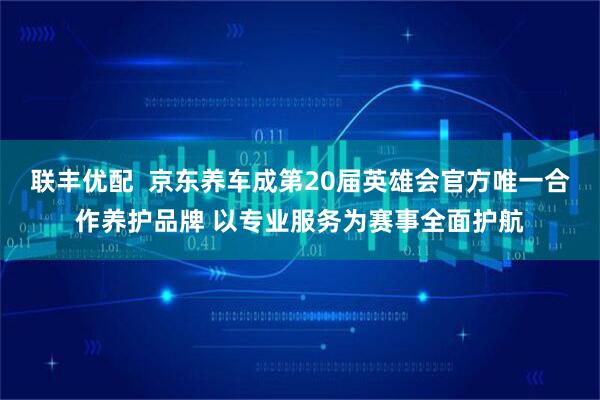 联丰优配  京东养车成第20届英雄会官方唯一合作养护品牌 以专业服务为赛事全面护航