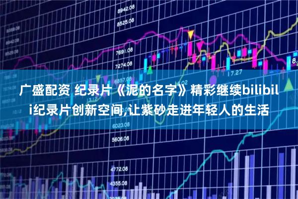 广盛配资 纪录片《泥的名字》精彩继续bilibili纪录片创新空间,让紫砂走进年轻人的生活