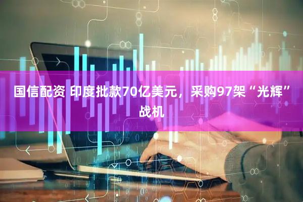 国信配资 印度批款70亿美元，采购97架“光辉”战机