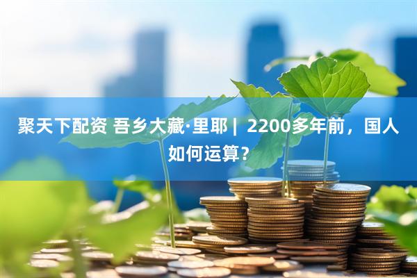聚天下配资 吾乡大藏·里耶 |  2200多年前，国人如何运算？