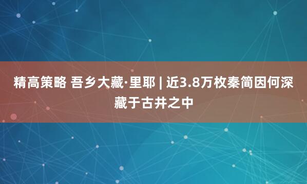 精高策略 吾乡大藏·里耶 | 近3.8万枚秦简因何深藏于古井之中