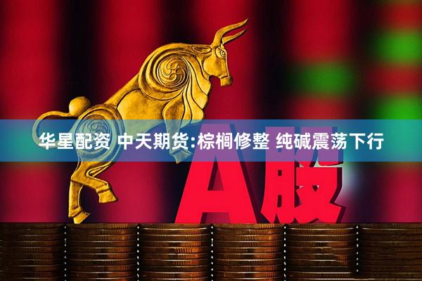 华星配资 中天期货:棕榈修整 纯碱震荡下行