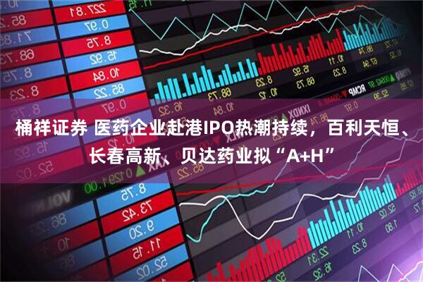 桶祥证券 医药企业赴港IPO热潮持续，百利天恒、长春高新、贝达药业拟“A+H”