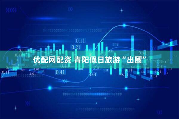 优配网配资 青阳假日旅游“出圈”