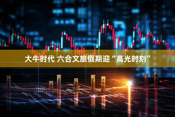 大牛时代 六合文旅假期迎“高光时刻”