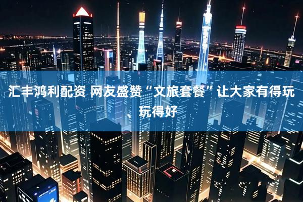 汇丰鸿利配资 网友盛赞“文旅套餐”让大家有得玩、玩得好