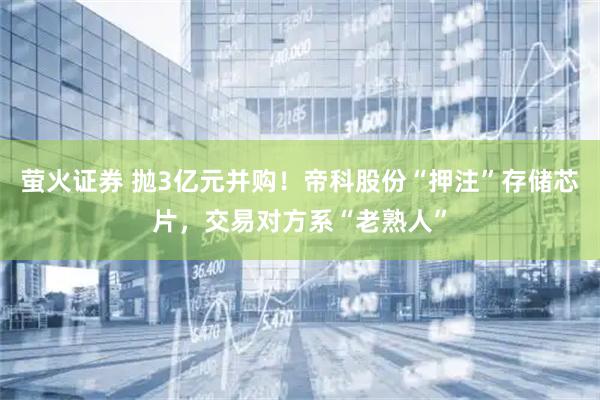 萤火证券 抛3亿元并购！帝科股份“押注”存储芯片，交易对方系“老熟人”
