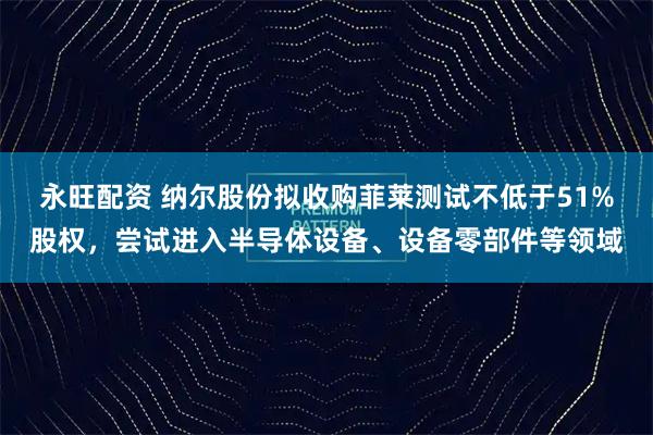 永旺配资 纳尔股份拟收购菲莱测试不低于51%股权，尝试进入半导体设备、设备零部件等领域