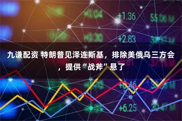 九谦配资 特朗普见泽连斯基，排除美俄乌三方会，提供“战斧”悬了