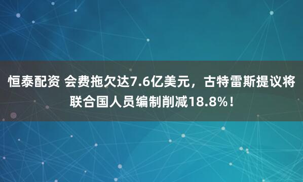 恒泰配资 会费拖欠达7.6亿美元，古特雷斯提议将联合国人员编制削减18.8%！