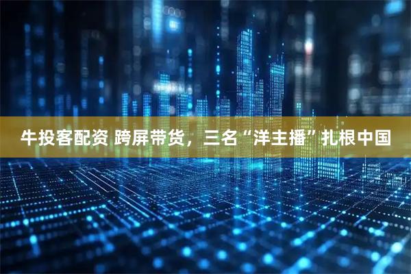 牛投客配资 跨屏带货，三名“洋主播”扎根中国