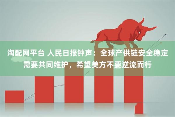 淘配网平台 人民日报钟声：全球产供链安全稳定需要共同维护，希望美方不要逆流而行