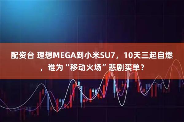 配资台 理想MEGA到小米SU7，10天三起自燃，谁为“移动火场”悲剧买单？