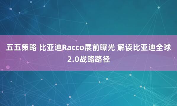 五五策略 比亚迪Racco展前曝光 解读比亚迪全球2.0战略路径