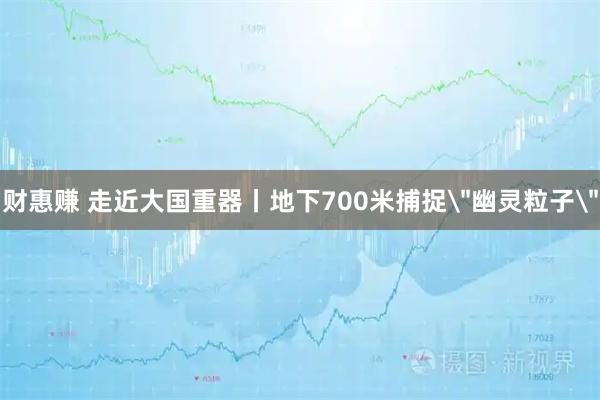 财惠赚 走近大国重器丨地下700米捕捉＂幽灵粒子＂